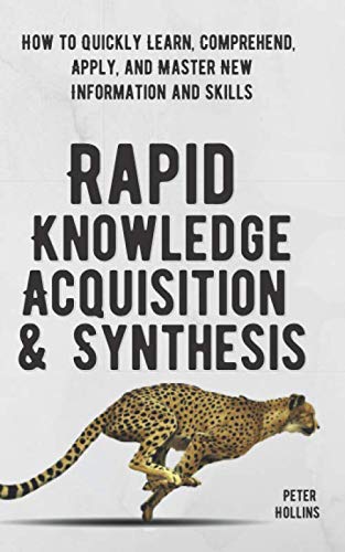 Rapid Knowledge Acquisition & Synthesis: How to Quickly Learn, Comprehend, Apply, and Master New Information and Skills book