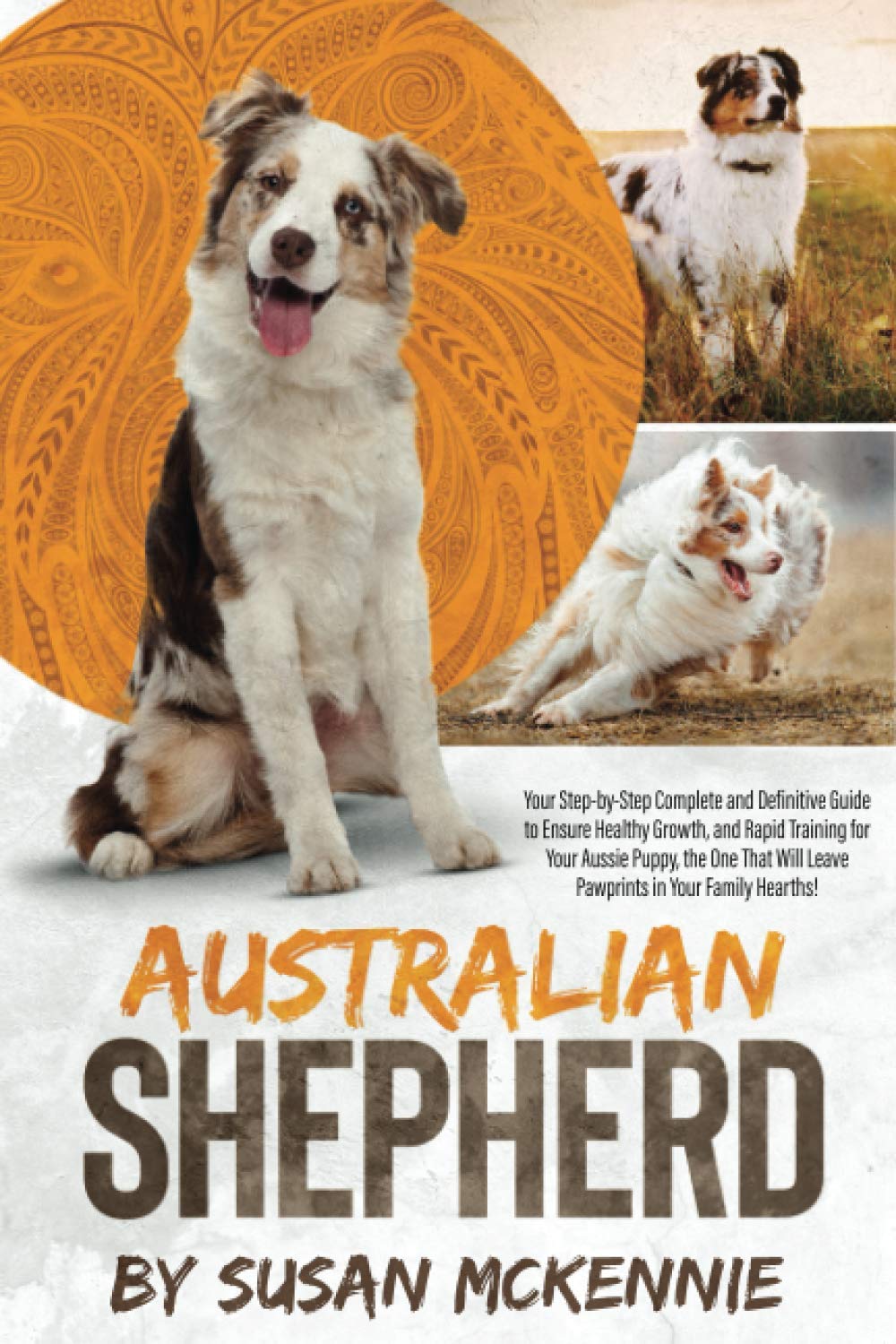 Australian Shepherd: Your Step-by-Step Complete and Definitive Guide to Ensure Healthy Growth, and Rapid Training for Your Aussie Puppy, the One That Will Leave Pawprints in Your Family Hearths! book