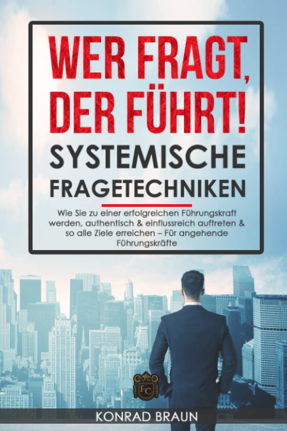 WER FRAGT, DER FÜHRT! - SYSTEMISCHE FRAGETECHNIKEN: Wie Sie zu einer erfolgreichen Führungskraft werden, authentisch & einflussreich auftreten & so alle Ziele erreichen – Für angehende Führungskräfte Business, Finance & Career
