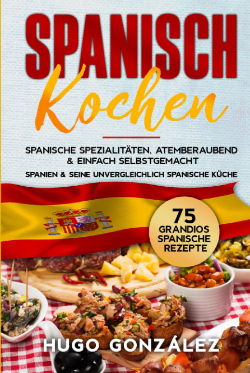 Spanisch Kochen. Spanische Spezialitäten, atemberaubend & einfach selbstgemacht.: Spanien & seine unvergleichlich spanische Küche. 75 Grandios spanische Rezepte. Cooking & Enjoying