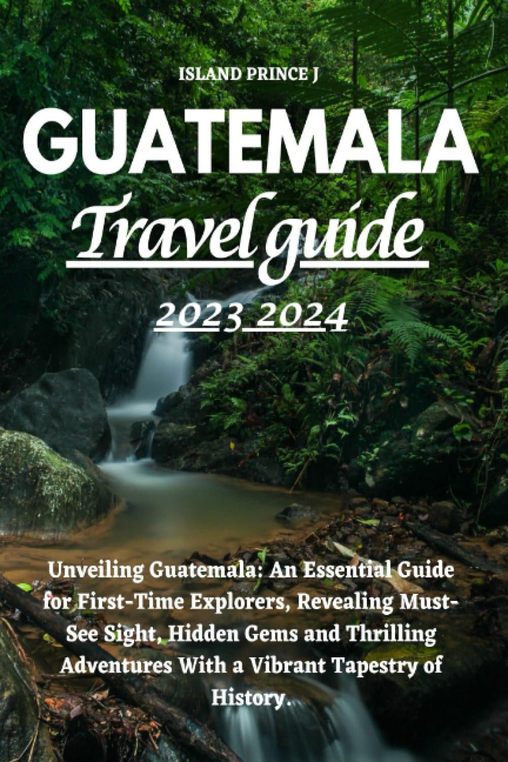 GUATEMALA TRAVEL GUIDE 2023 2024: Unveiling Guatemala: An Essential Guide for First-Time Explorers, Revealing Must-See Sights, Hidden Gems and Thrilling Adventures With a Vibrant Tapestry of History. Travel Guides